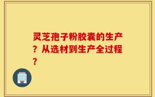 灵芝孢子粉胶囊的生产？从选材到生产全过程？
