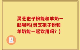 灵芝孢子粉能和羊奶一起喝吗(灵芝孢子粉和羊奶能一起饮用吗？)