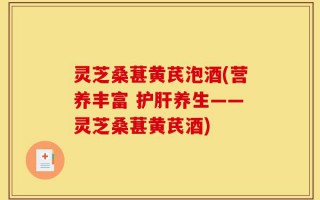 灵芝桑葚黄芪泡酒(营养丰富 护肝养生——灵芝桑葚黄芪酒)
