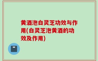 黄酒泡白灵芝功效与作用(白灵芝泡黄酒的功效及作用)