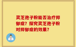 灵芝孢子粉能否治疗抑郁症？探究灵芝孢子粉对抑郁症的效果？