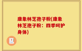 康象林芝孢子粉(康象林芝孢子粉：四季呵护身体)