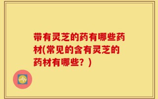 带有灵芝的药有哪些药材(常见的含有灵芝的药材有哪些？)