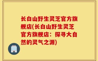 长白山野生灵芝官方旗舰店(长白山野生灵芝官方旗舰店：探寻大自然的灵气之源)