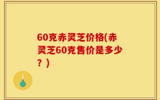 60克赤灵芝价格(赤灵芝60克售价是多少？)