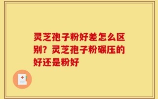 灵芝孢子粉好差怎么区别？灵芝孢子粉碾压的好还是粉好