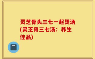 灵芝骨头三七一起煲汤(灵芝骨三七汤：养生佳品)