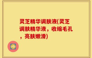 灵芝精华调肤液(灵芝调肤精华液，收缩毛孔，亮肤嫩滑)