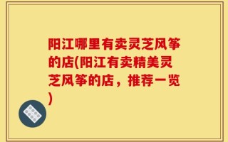 阳江哪里有卖灵芝风筝的店(阳江有卖精美灵芝风筝的店，推荐一览)