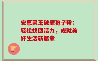 安惠灵芝破壁孢子粉：轻松找回活力，成就美好生活新篇章