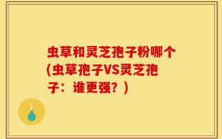 虫草和灵芝孢子粉哪个(虫草孢子VS灵芝孢子：谁更强？)