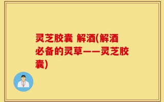 灵芝胶囊 解酒(解酒必备的灵草——灵芝胶囊)