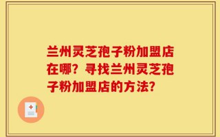 兰州灵芝孢子粉加盟店在哪？寻找兰州灵芝孢子粉加盟店的方法？
