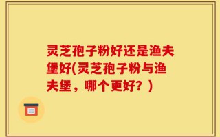 灵芝孢子粉好还是渔夫堡好(灵芝孢子粉与渔夫堡，哪个更好？)