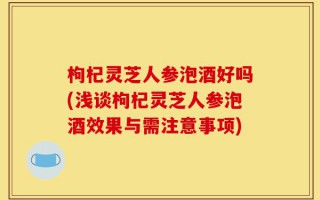 枸杞灵芝人参泡酒好吗(浅谈枸杞灵芝人参泡酒效果与需注意事项)
