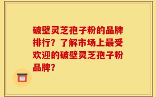 破壁灵芝孢子粉的品牌排行？了解市场上最受欢迎的破壁灵芝孢子粉品牌？