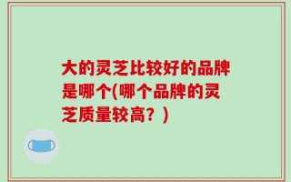 大的灵芝比较好的品牌是哪个(哪个品牌的灵芝质量较高？)