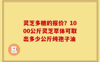 灵芝多糖的报价？1000公斤灵芝萃体可取出多少公斤纯孢子油