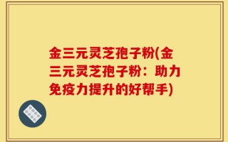 金三元灵芝孢子粉(金三元灵芝孢子粉：助力免疫力提升的好帮手)