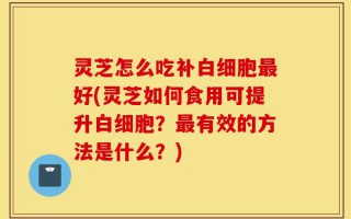 灵芝怎么吃补白细胞最好(灵芝如何食用可提升白细胞？最有效的方法是什么？)
