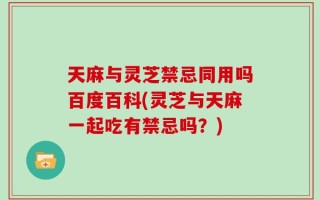 天麻与灵芝禁忌同用吗百度百科(灵芝与天麻一起吃有禁忌吗？)