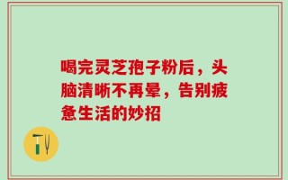 喝完灵芝孢子粉后，头脑清晰不再晕，告别疲惫生活的妙招
