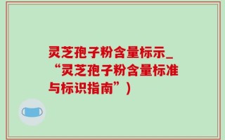 灵芝孢子粉含量标示_“灵芝孢子粉含量标准与标识指南”)