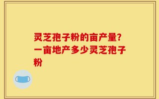灵芝孢子粉的亩产量？一亩地产多少灵芝孢子粉