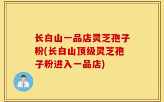 长白山一品店灵芝孢子粉(长白山顶级灵芝孢子粉进入一品店)
