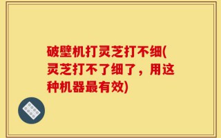 破壁机打灵芝打不细(灵芝打不了细了，用这种机器最有效)