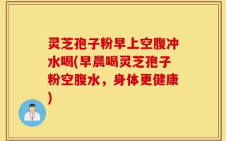 灵芝孢子粉早上空腹冲水喝(早晨喝灵芝孢子粉空腹水，身体更健康)