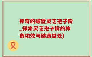神奇的破壁灵芝孢子粉_探索灵芝孢子粉的神奇功效与健康益处)
