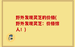 野外发现灵芝的价格(野外发现灵芝：价格惊人！)