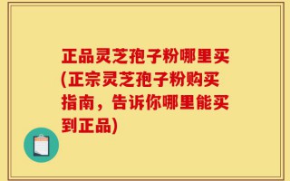 正品灵芝孢子粉哪里买(正宗灵芝孢子粉购买指南，告诉你哪里能买到正品)