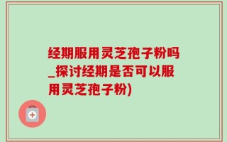 经期服用灵芝孢子粉吗_探讨经期是否可以服用灵芝孢子粉)