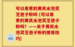 可以用煮的黄芪水泡灵芝孢子粉吗 (可以用煮的黄芪水泡灵芝孢子粉吗？——关于黄芪水泡灵芝孢子粉的使用技巧)
