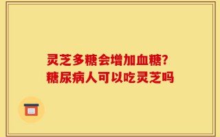 灵芝多糖会增加血糖？糖尿病人可以吃灵芝吗