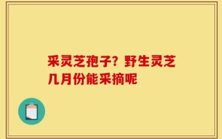 采灵芝孢子？野生灵芝几月份能采摘呢