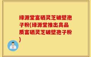 绿源堂富硒灵芝破壁孢子粉(绿源堂推出高品质富硒灵芝破壁孢子粉)
