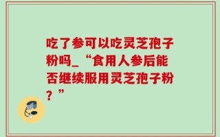 吃了参可以吃灵芝孢子粉吗_“食用人参后能否继续服用灵芝孢子粉？”