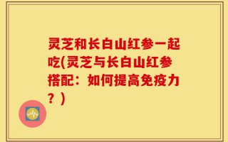 灵芝和长白山红参一起吃(灵芝与长白山红参搭配：如何提高免疫力？)