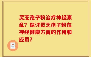 灵芝孢子粉治疗神经紊乱？探讨灵芝孢子粉在神经健康方面的作用和应用？