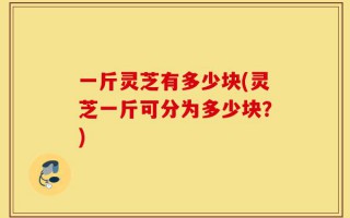 一斤灵芝有多少块(灵芝一斤可分为多少块？)