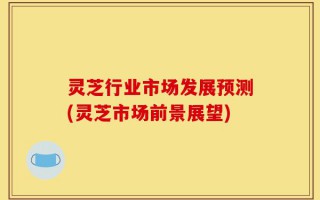 灵芝行业市场发展预测(灵芝市场前景展望)