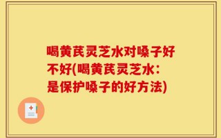 喝黄芪灵芝水对嗓子好不好(喝黄芪灵芝水：是保护嗓子的好方法)