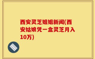 西安灵芝姐姐新闻(西安姑娘凭一盒灵芝月入10万)