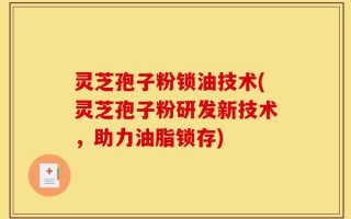 灵芝孢子粉锁油技术(灵芝孢子粉研发新技术，助力油脂锁存)