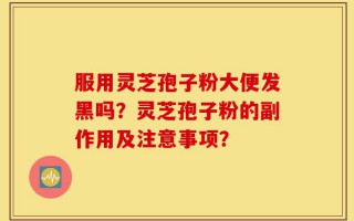 服用灵芝孢子粉大便发黑吗？灵芝孢子粉的副作用及注意事项？