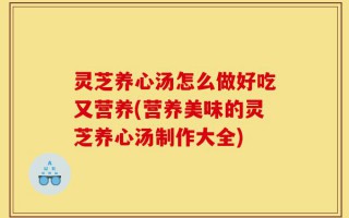 灵芝养心汤怎么做好吃又营养(营养美味的灵芝养心汤制作大全)