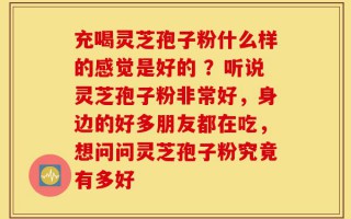 充喝灵芝孢子粉什么样的感觉是好的 ？听说灵芝孢子粉非常好，身边的好多朋友都在吃，想问问灵芝孢子粉究竟有多好